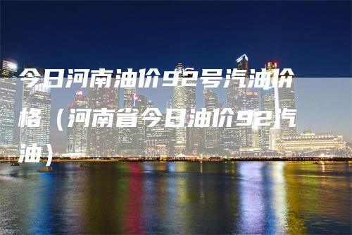 今日河南油价92号汽油价格（河南省今日油价92汽油）