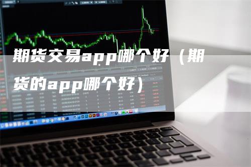 期货交易app哪个好（期货的app哪个好）