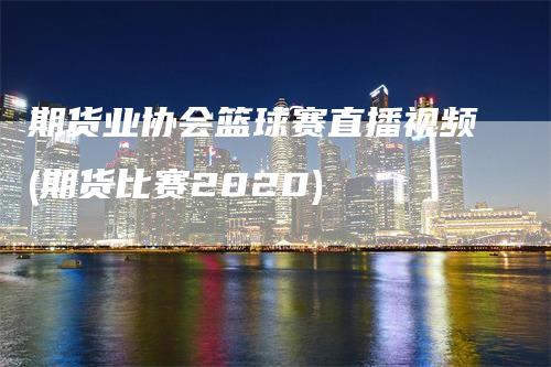 期货业协会篮球赛直播视频(期货比赛2020)