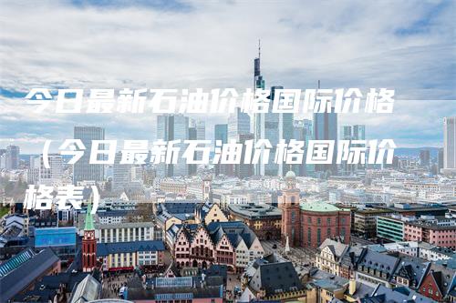 今日最新石油价格国际价格（今日最新石油价格国际价格表）