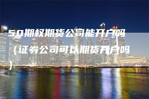 50期权期货公司能开户吗（证券公司可以期货开户吗）