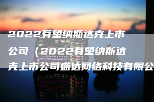 2022有望纳斯达克上市公司（2022有望纳斯达克上市公司盛达网络科技有限公司）