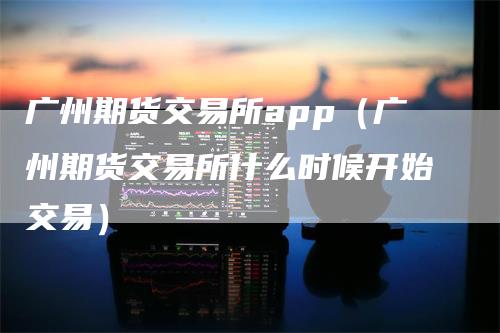 广州期货交易所app（广州期货交易所什么时候开始交易）