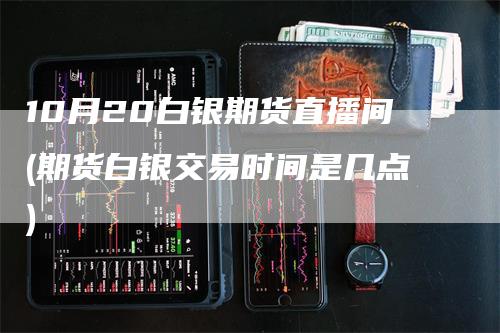 10月20白银期货直播间(期货白银交易时间是几点)