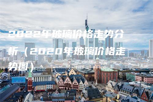 2022年玻璃价格走势分析（2020年玻璃价格走势图）