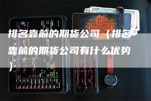 排名靠前的期货公司（排名靠前的期货公司有什么优势）