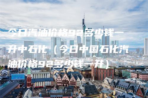 今日汽油价格92多少钱一升中石化（今日中国石化汽油价格92多少钱一升）