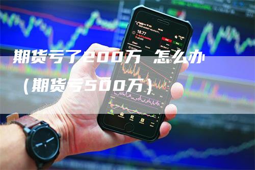 期货亏了200万 怎么办（期货亏500万）