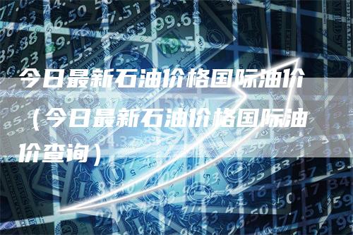 今日最新石油价格国际油价（今日最新石油价格国际油价查询）