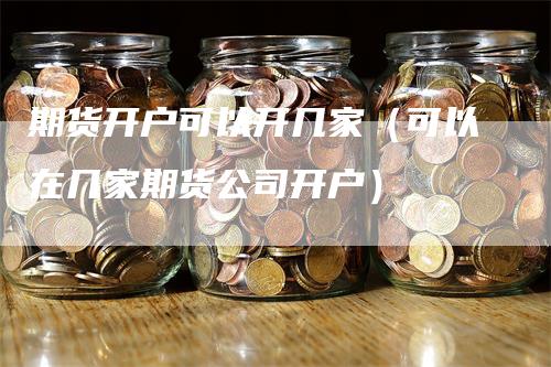 期货开户可以开几家（可以在几家期货公司开户）